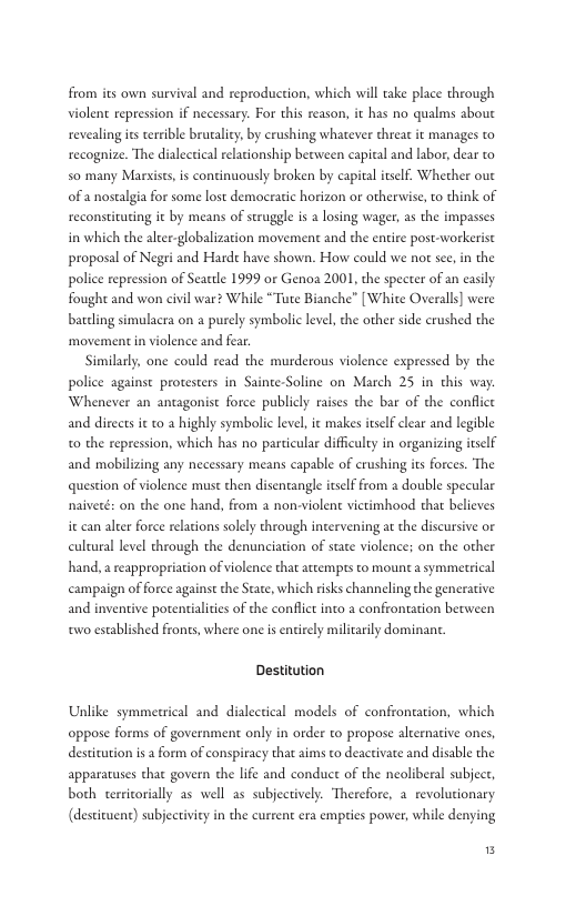 from its own survival and reproduction, which will ake place through violent repression if necessary. For this reason, it has no qualms about revealing is terible brutality, by crushing whatever threat it manages to recognize. The dialectical relationship between capieal and labor, dear to 50 many Marxise, is continuously broken by capital itslf. Whether oue of a nostalgia for some lost democratic horizon or otherwise,to think of reconstituting it by means of struggle is a losing wager, as the impasses in which the alcer-globalization movement and the entire post-workerise proposal of Negri and Harde have shown. How could we not see,in the police repression of Seatdle 1999 or Genoa 2001, the specter of an easily fought and won civil war? While “Tute Bianche” [White Overalls] were barding simulacra on a purely symbolic level, the other side crushed the movement in violence and fear  Similarly, one could read the murderous violence expressed by the police against protesters in Sainte-Soline on March 25 in this way Whenever an antagonist force publicly raises the bar of the confice and directs it to 2 highly symbolic level, it makes itselfclear and legible t0 the repression, which has no parcicular diffculry in organizing itself and mobilizing any necessary means capable of crushing its forces. The question of violence must then disentangle itself from a double specular naiveté: on the one hand, from a non-violent vietimhood that believes it can alter force relations solely through intervening at the discursive or cultural level through the denunciation of state violences on the other hand, areappropriation of violence that attempts to mount a symmetrical campaign of force against the State, which risks channeling the generative and inventive potentialities of the conflict into a confrontation becween oo established fronts, where one i entirely milicarily dominant  Destitution  Unlike symmetrical and dialectical models of confronation, which oppose forms of government only in order to propose alternative ones, desticution is a form of conspiracy that aims to deactivate and disable the apparacuses that govern the life and conduct of the neoliberal subject, both cerricorially as well as subjectively. Therefore, a_ revolutionary (destiuen) subjectiviey in the current era empies power, while denying  5 